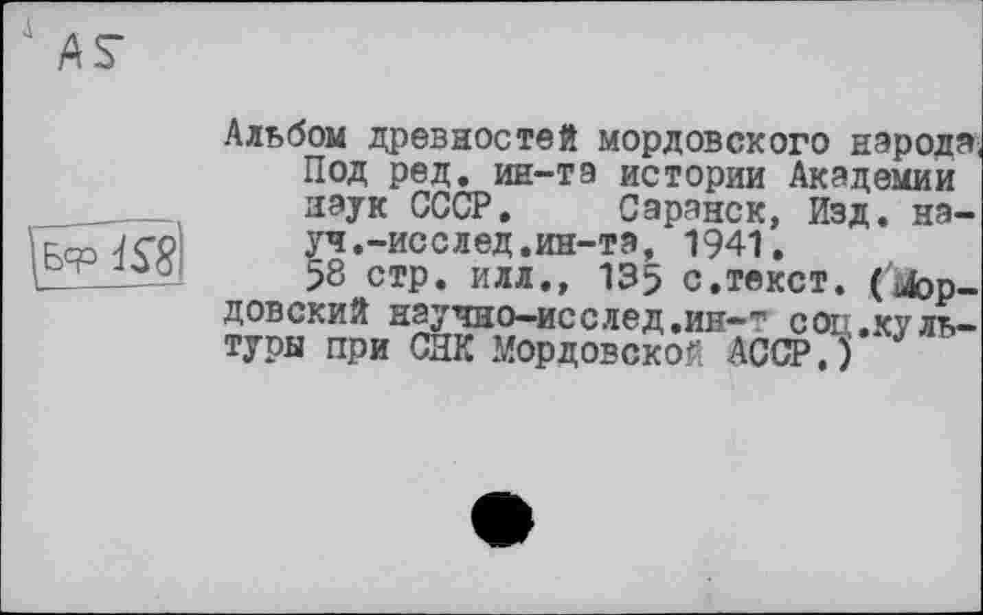 ﻿д
^Бф Qi
Альбом древностей мордовского народа, Под ред. ин-тэ истории Академии наук СССР. Саранск, Изд. науч.-исслед.ин-та, 1941.
58 стр. илл., 135 с,текст, (кордовский научно—исслед,ин—~ соц,культуры при СНК Мордовской АССР.)